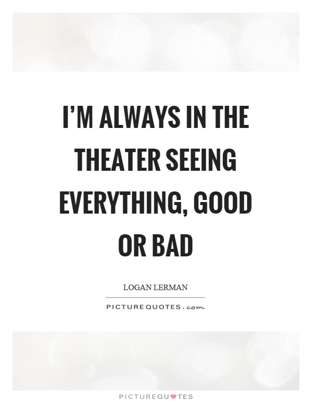 I'm always in the theater seeing everything, good or bad Picture Quote #1
