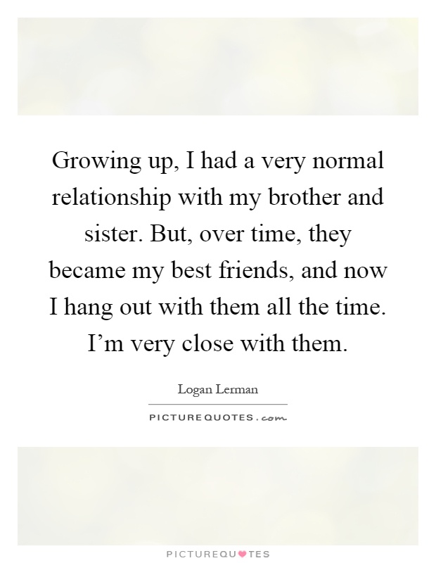 Growing up, I had a very normal relationship with my brother and sister. But, over time, they became my best friends, and now I hang out with them all the time. I'm very close with them Picture Quote #1