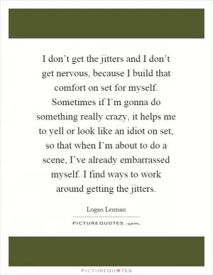 I don’t get the jitters and I don’t get nervous, because I build that comfort on set for myself. Sometimes if I’m gonna do something really crazy, it helps me to yell or look like an idiot on set, so that when I’m about to do a scene, I’ve already embarrassed myself. I find ways to work around getting the jitters Picture Quote #1