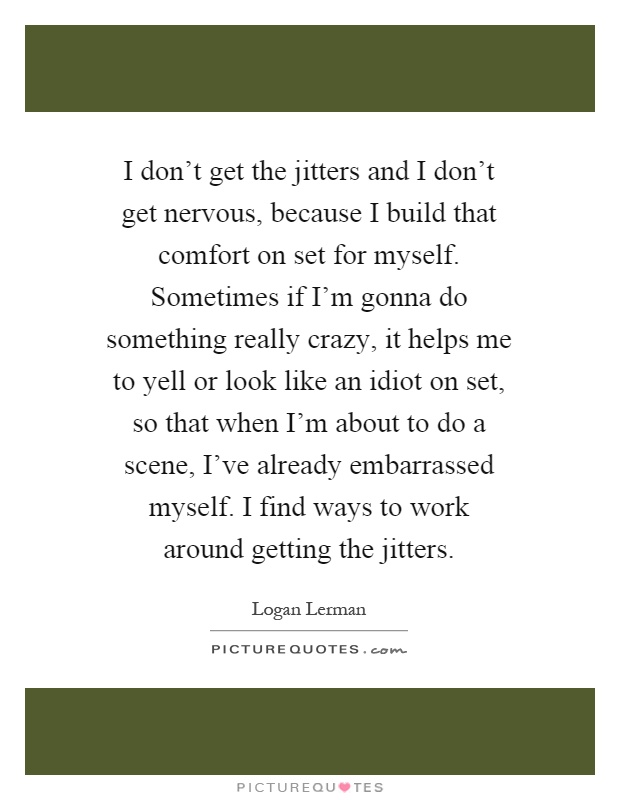 I don't get the jitters and I don't get nervous, because I build that comfort on set for myself. Sometimes if I'm gonna do something really crazy, it helps me to yell or look like an idiot on set, so that when I'm about to do a scene, I've already embarrassed myself. I find ways to work around getting the jitters Picture Quote #1