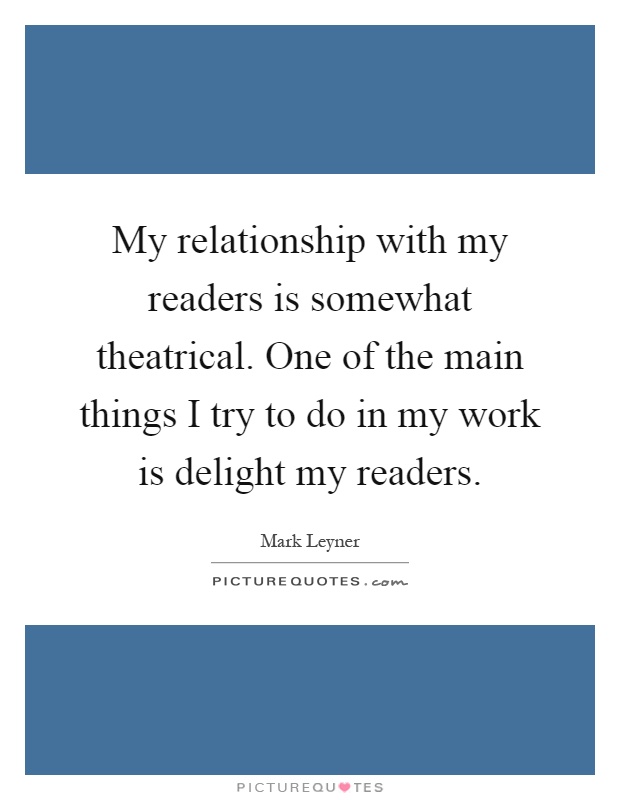 My relationship with my readers is somewhat theatrical. One of the main things I try to do in my work is delight my readers Picture Quote #1
