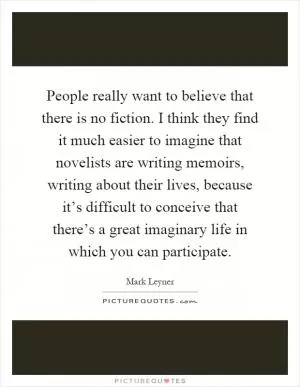 People really want to believe that there is no fiction. I think they find it much easier to imagine that novelists are writing memoirs, writing about their lives, because it’s difficult to conceive that there’s a great imaginary life in which you can participate Picture Quote #1