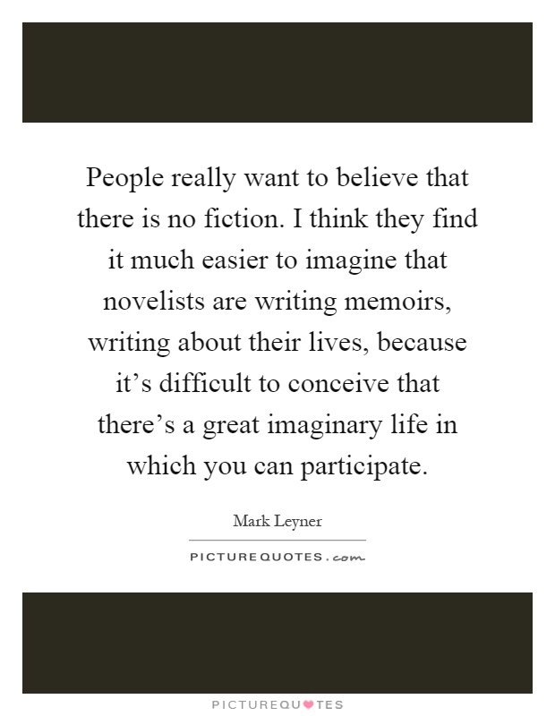 People really want to believe that there is no fiction. I think they find it much easier to imagine that novelists are writing memoirs, writing about their lives, because it's difficult to conceive that there's a great imaginary life in which you can participate Picture Quote #1