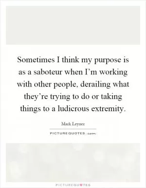 Sometimes I think my purpose is as a saboteur when I’m working with other people, derailing what they’re trying to do or taking things to a ludicrous extremity Picture Quote #1