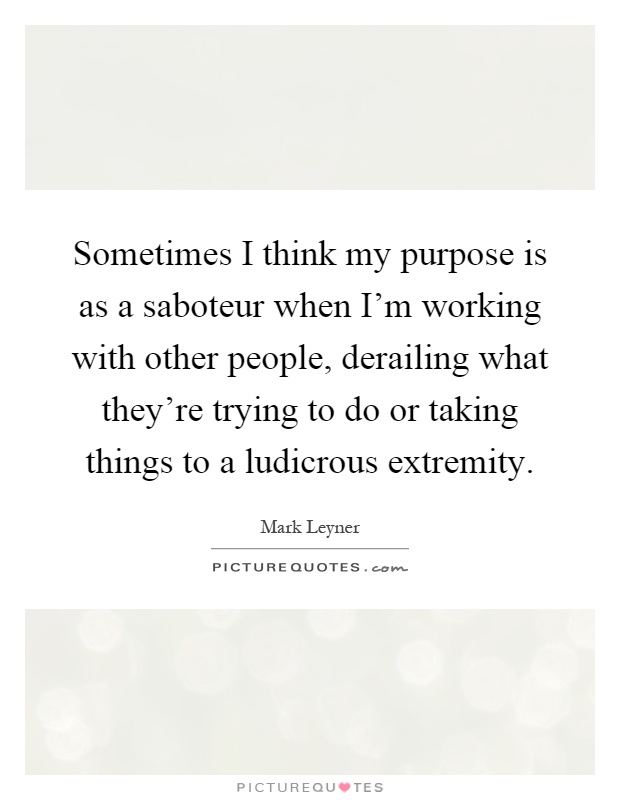 Sometimes I think my purpose is as a saboteur when I'm working with other people, derailing what they're trying to do or taking things to a ludicrous extremity Picture Quote #1