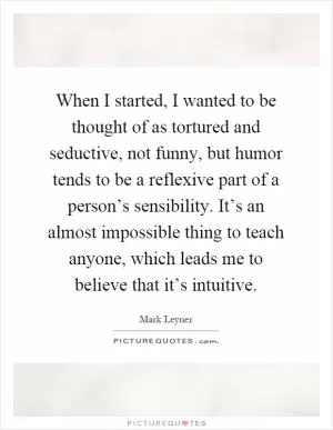 When I started, I wanted to be thought of as tortured and seductive, not funny, but humor tends to be a reflexive part of a person’s sensibility. It’s an almost impossible thing to teach anyone, which leads me to believe that it’s intuitive Picture Quote #1