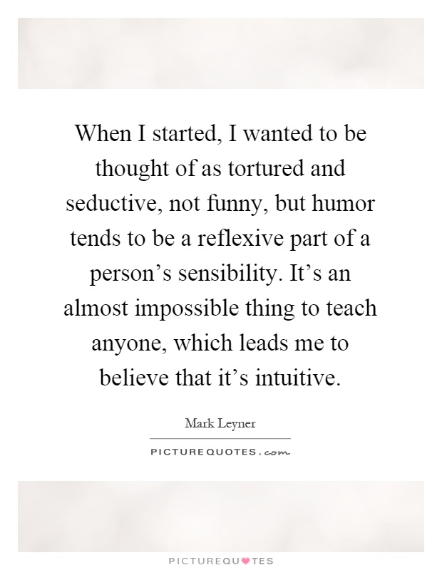 When I started, I wanted to be thought of as tortured and seductive, not funny, but humor tends to be a reflexive part of a person's sensibility. It's an almost impossible thing to teach anyone, which leads me to believe that it's intuitive Picture Quote #1