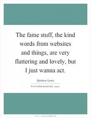The fame stuff, the kind words from websites and things, are very flattering and lovely, but I just wanna act Picture Quote #1