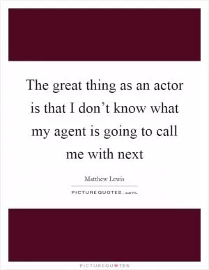 The great thing as an actor is that I don’t know what my agent is going to call me with next Picture Quote #1