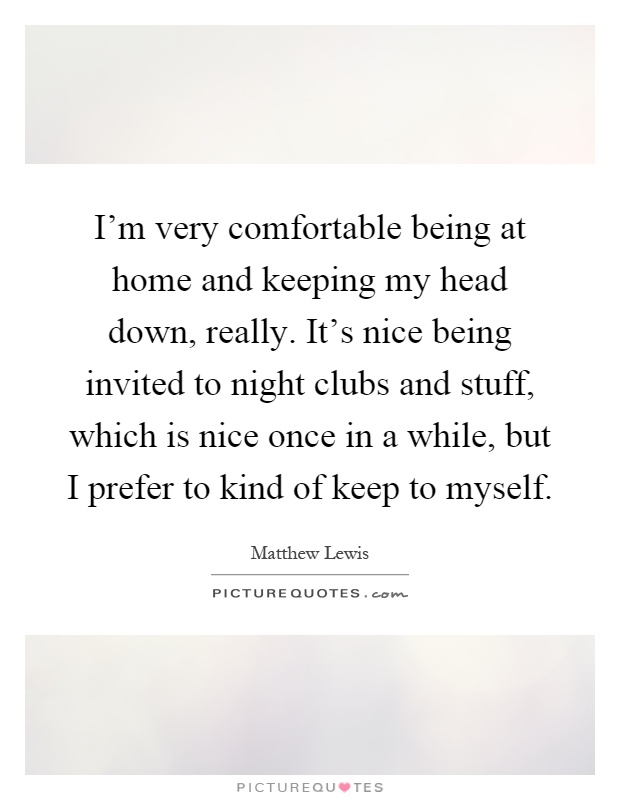 I'm very comfortable being at home and keeping my head down, really. It's nice being invited to night clubs and stuff, which is nice once in a while, but I prefer to kind of keep to myself Picture Quote #1