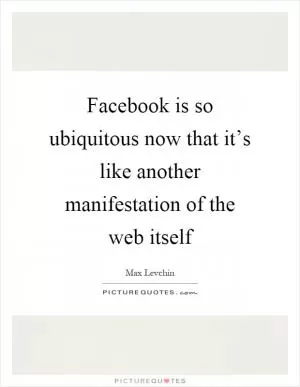 Facebook is so ubiquitous now that it’s like another manifestation of the web itself Picture Quote #1