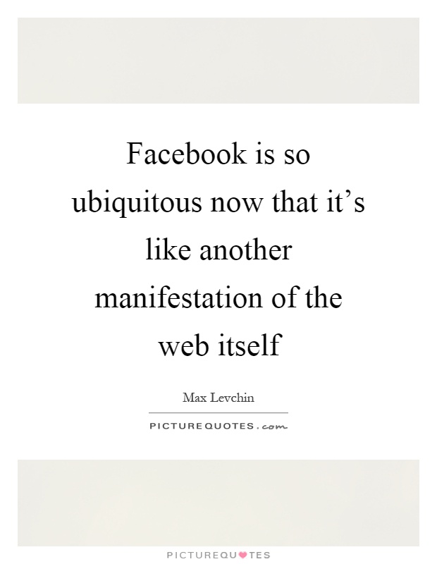 Facebook is so ubiquitous now that it's like another manifestation of the web itself Picture Quote #1