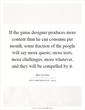If the game designer produces more content than he can consume per month, some fraction of the people will say more quests, more tests, more challenges, more whatever, and they will be compelled by it Picture Quote #1