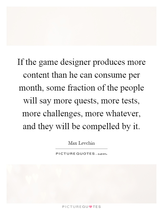 If the game designer produces more content than he can consume per month, some fraction of the people will say more quests, more tests, more challenges, more whatever, and they will be compelled by it Picture Quote #1