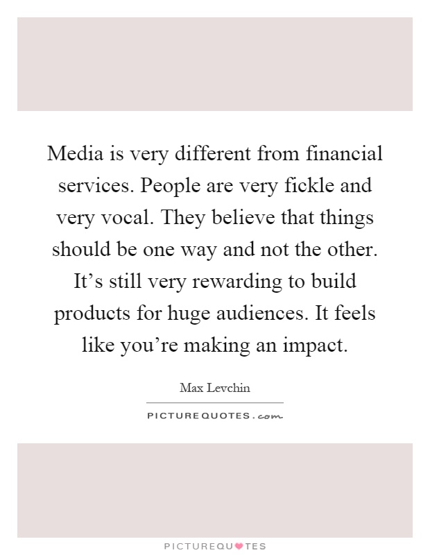 Media is very different from financial services. People are very fickle and very vocal. They believe that things should be one way and not the other. It's still very rewarding to build products for huge audiences. It feels like you're making an impact Picture Quote #1