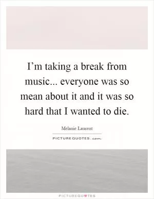 I’m taking a break from music... everyone was so mean about it and it was so hard that I wanted to die Picture Quote #1