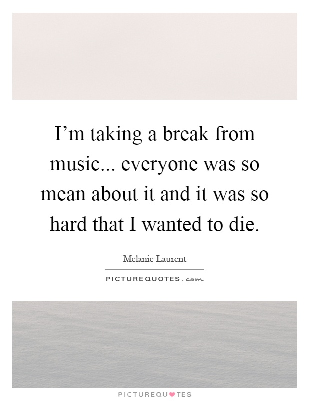 I'm taking a break from music... everyone was so mean about it and it was so hard that I wanted to die Picture Quote #1