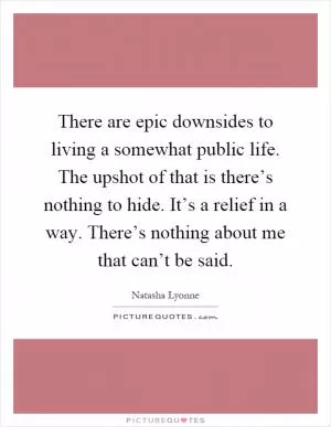 There are epic downsides to living a somewhat public life. The upshot of that is there’s nothing to hide. It’s a relief in a way. There’s nothing about me that can’t be said Picture Quote #1