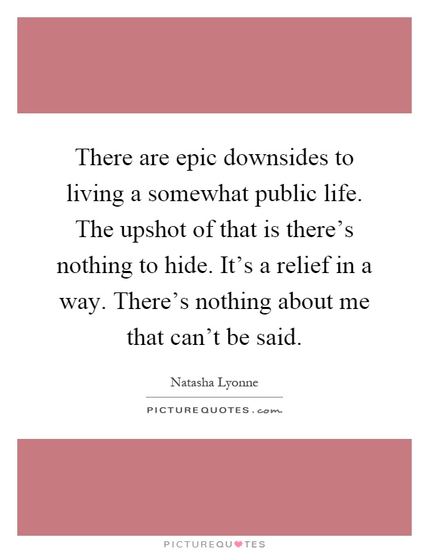 There are epic downsides to living a somewhat public life. The upshot of that is there's nothing to hide. It's a relief in a way. There's nothing about me that can't be said Picture Quote #1