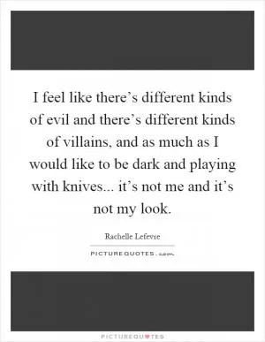 I feel like there’s different kinds of evil and there’s different kinds of villains, and as much as I would like to be dark and playing with knives... it’s not me and it’s not my look Picture Quote #1