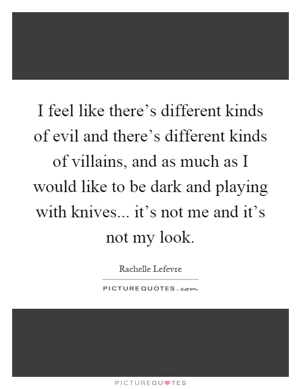 I feel like there's different kinds of evil and there's different kinds of villains, and as much as I would like to be dark and playing with knives... it's not me and it's not my look Picture Quote #1