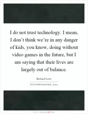 I do not trust technology. I mean, I don’t think we’re in any danger of kids, you know, doing without video games in the future, but I am saying that their lives are largely out of balance Picture Quote #1