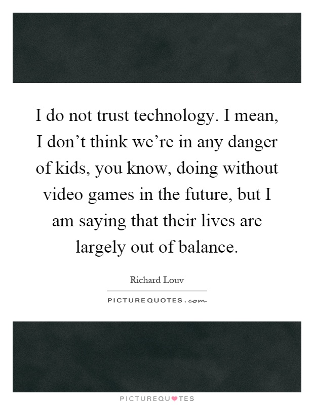 I do not trust technology. I mean, I don't think we're in any danger of kids, you know, doing without video games in the future, but I am saying that their lives are largely out of balance Picture Quote #1