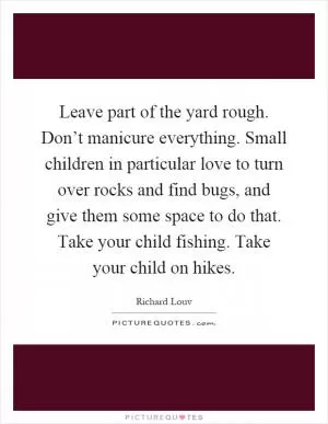Leave part of the yard rough. Don’t manicure everything. Small children in particular love to turn over rocks and find bugs, and give them some space to do that. Take your child fishing. Take your child on hikes Picture Quote #1