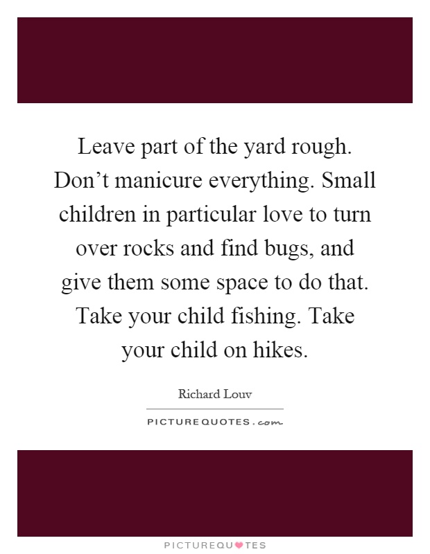 Leave part of the yard rough. Don't manicure everything. Small children in particular love to turn over rocks and find bugs, and give them some space to do that. Take your child fishing. Take your child on hikes Picture Quote #1