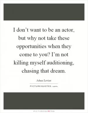 I don’t want to be an actor, but why not take these opportunities when they come to you? I’m not killing myself auditioning, chasing that dream Picture Quote #1