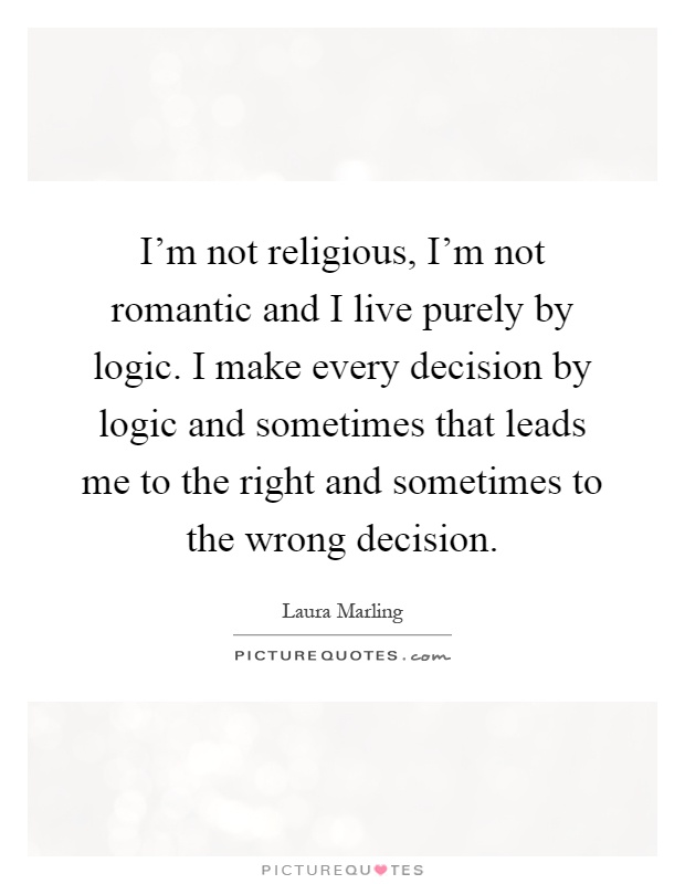 I'm not religious, I'm not romantic and I live purely by logic. I make every decision by logic and sometimes that leads me to the right and sometimes to the wrong decision Picture Quote #1