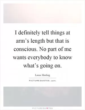 I definitely tell things at arm’s length but that is conscious. No part of me wants everybody to know what’s going on Picture Quote #1