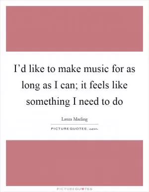 I’d like to make music for as long as I can; it feels like something I need to do Picture Quote #1