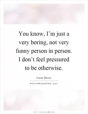 You know, I’m just a very boring, not very funny person in person. I don’t feel pressured to be otherwise Picture Quote #1