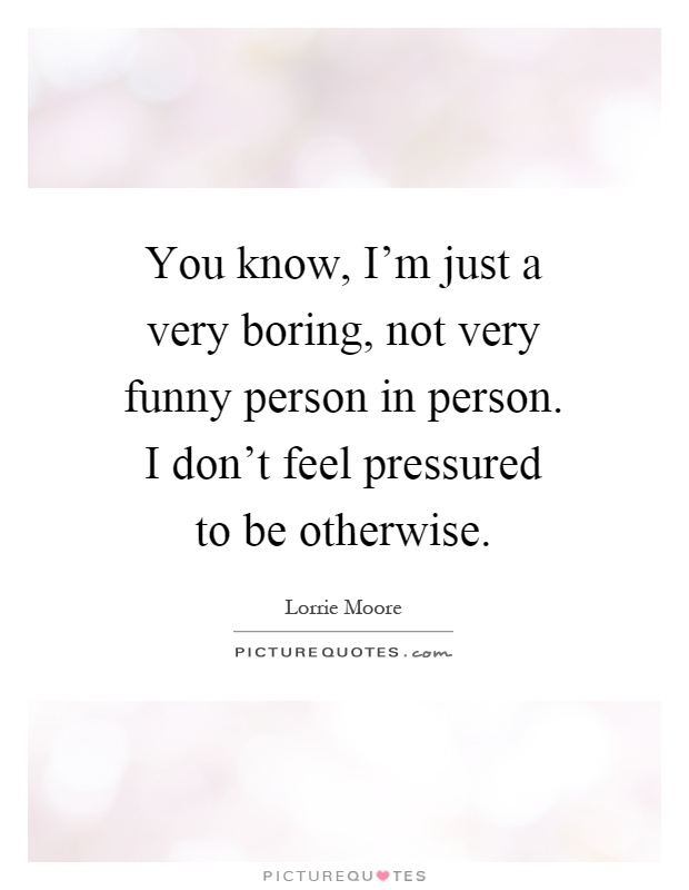 You know, I'm just a very boring, not very funny person in person. I don't feel pressured to be otherwise Picture Quote #1