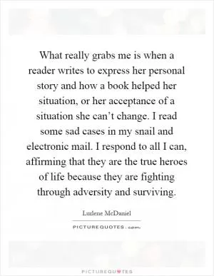 What really grabs me is when a reader writes to express her personal story and how a book helped her situation, or her acceptance of a situation she can’t change. I read some sad cases in my snail and electronic mail. I respond to all I can, affirming that they are the true heroes of life because they are fighting through adversity and surviving Picture Quote #1