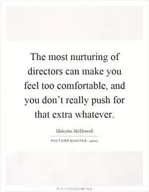 The most nurturing of directors can make you feel too comfortable, and you don’t really push for that extra whatever Picture Quote #1