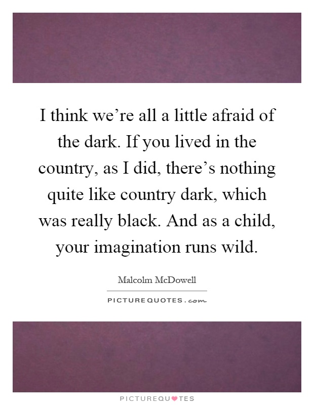 I think we're all a little afraid of the dark. If you lived in the country, as I did, there's nothing quite like country dark, which was really black. And as a child, your imagination runs wild Picture Quote #1