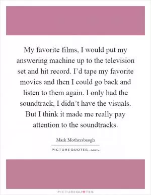 My favorite films, I would put my answering machine up to the television set and hit record. I’d tape my favorite movies and then I could go back and listen to them again. I only had the soundtrack, I didn’t have the visuals. But I think it made me really pay attention to the soundtracks Picture Quote #1