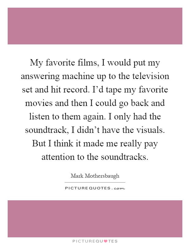 My favorite films, I would put my answering machine up to the television set and hit record. I'd tape my favorite movies and then I could go back and listen to them again. I only had the soundtrack, I didn't have the visuals. But I think it made me really pay attention to the soundtracks Picture Quote #1