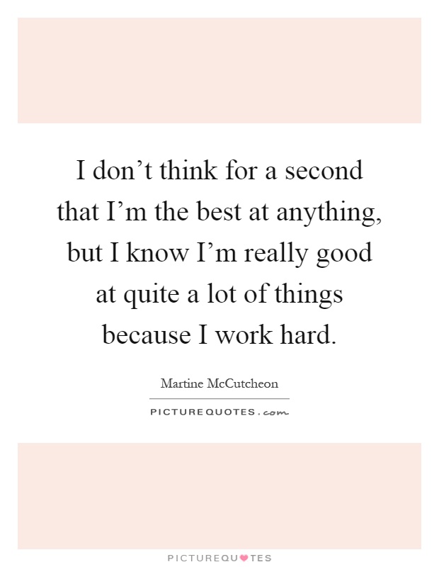 I don't think for a second that I'm the best at anything, but I know I'm really good at quite a lot of things because I work hard Picture Quote #1