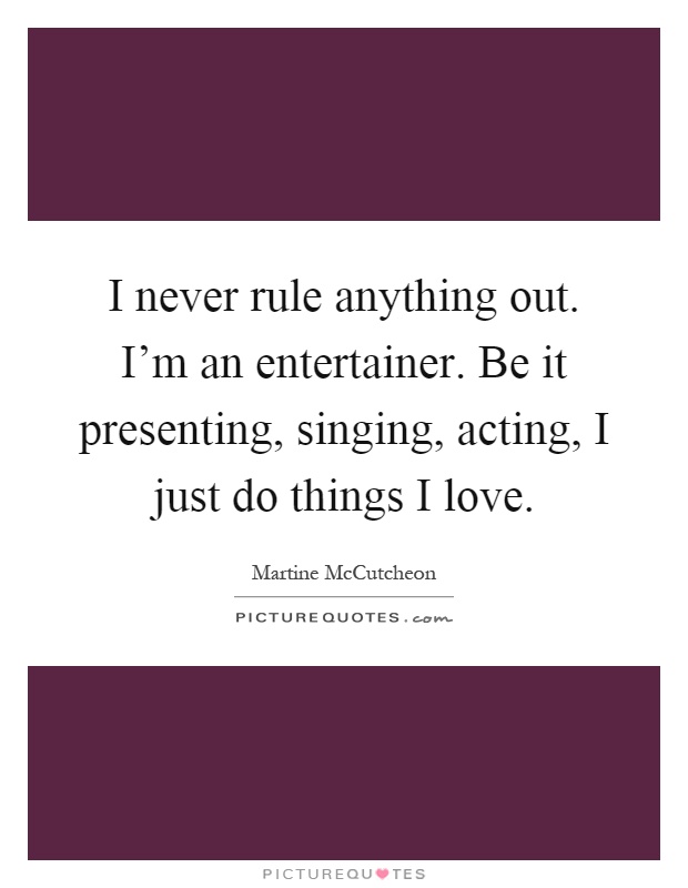 I never rule anything out. I'm an entertainer. Be it presenting, singing, acting, I just do things I love Picture Quote #1