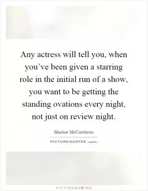 Any actress will tell you, when you’ve been given a starring role in the initial run of a show, you want to be getting the standing ovations every night, not just on review night Picture Quote #1