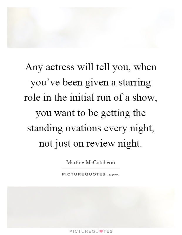 Any actress will tell you, when you've been given a starring role in the initial run of a show, you want to be getting the standing ovations every night, not just on review night Picture Quote #1