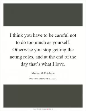 I think you have to be careful not to do too much as yourself. Otherwise you stop getting the acting roles, and at the end of the day that’s what I love Picture Quote #1