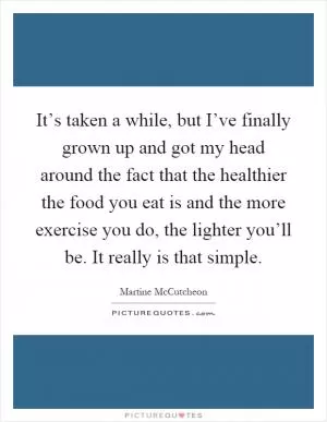 It’s taken a while, but I’ve finally grown up and got my head around the fact that the healthier the food you eat is and the more exercise you do, the lighter you’ll be. It really is that simple Picture Quote #1
