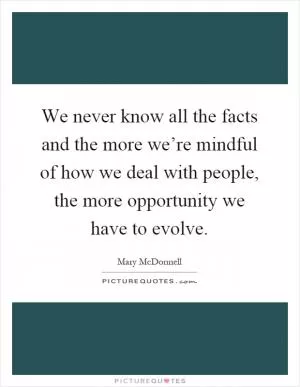 We never know all the facts and the more we’re mindful of how we deal with people, the more opportunity we have to evolve Picture Quote #1