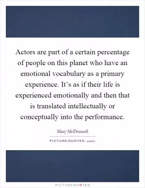 Actors are part of a certain percentage of people on this planet who have an emotional vocabulary as a primary experience. It’s as if their life is experienced emotionally and then that is translated intellectually or conceptually into the performance Picture Quote #1