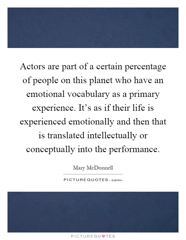 Actors are part of a certain percentage of people on this planet who have an emotional vocabulary as a primary experience. It's as if their life is experienced emotionally and then that is translated intellectually or conceptually into the performance Picture Quote #1