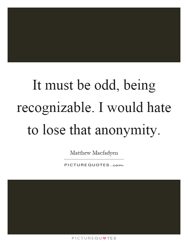 It must be odd, being recognizable. I would hate to lose that anonymity Picture Quote #1